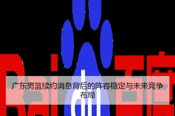 广东男篮续约消息背后的阵容稳定与未来竞争布局