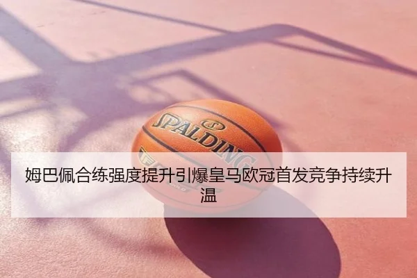 姆巴佩合练强度提升引爆皇马欧冠首发竞争持续升温