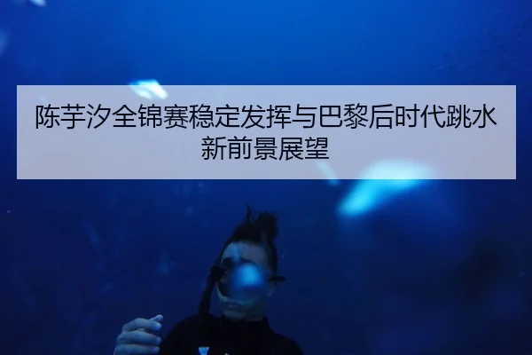 陈芋汐全锦赛稳定发挥与巴黎后时代跳水新前景展望