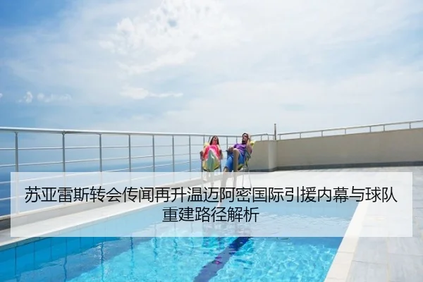 苏亚雷斯转会传闻再升温迈阿密国际引援内幕与球队重建路径解析
