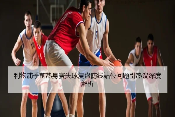 利物浦季前热身赛失球复盘防线站位问题引热议深度解析
