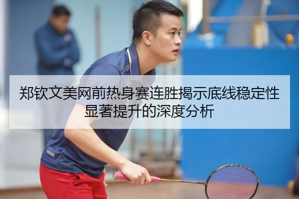 郑钦文美网前热身赛连胜揭示底线稳定性显著提升的深度分析