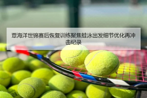 覃海洋世锦赛后恢复训练聚焦蛙泳出发细节优化再冲击纪录