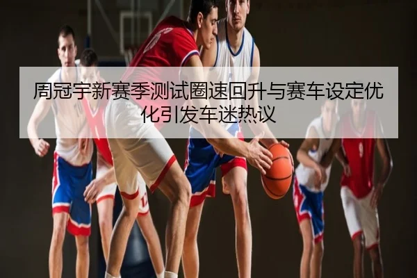 周冠宇新赛季测试圈速回升与赛车设定优化引发车迷热议