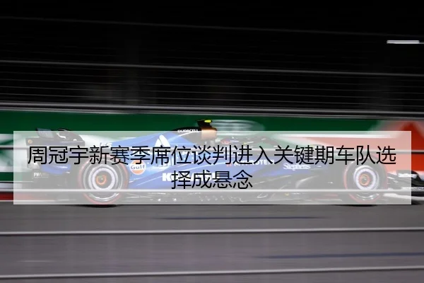 周冠宇新赛季席位谈判进入关键期车队选择成悬念