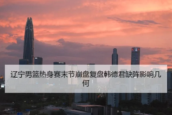 辽宁男篮热身赛末节崩盘复盘韩德君缺阵影响几何