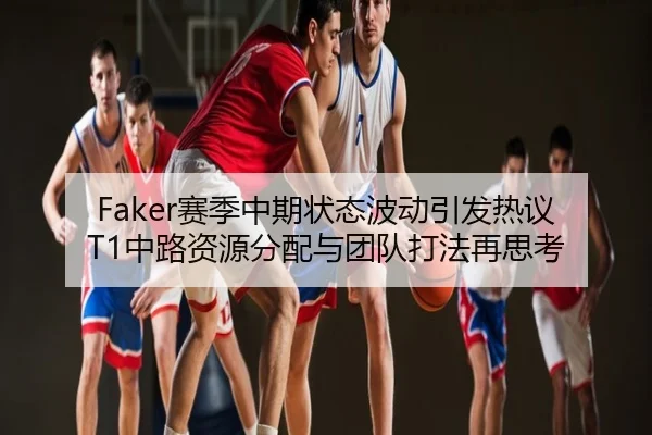 Faker赛季中期状态波动引发热议 T1中路资源分配与团队打法再思考